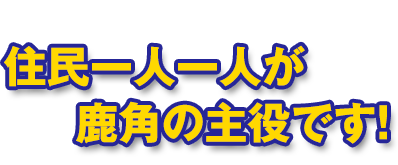 住民一人一人が鹿角の主役です！